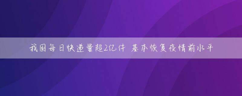 我国每日快递量超2亿件 基本恢复疫情前水平